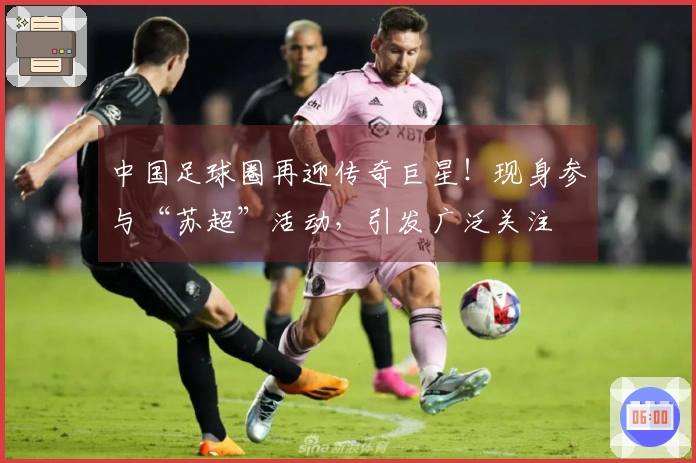 中国足球圈再迎传奇巨星！现身参与“苏超”活动，引发广泛关注