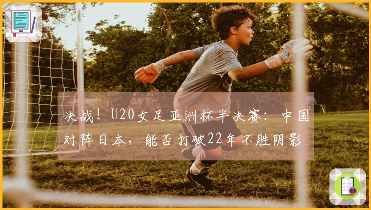 决战！U20女足亚洲杯半决赛：中国对阵日本，能否打破22年不胜阴影？