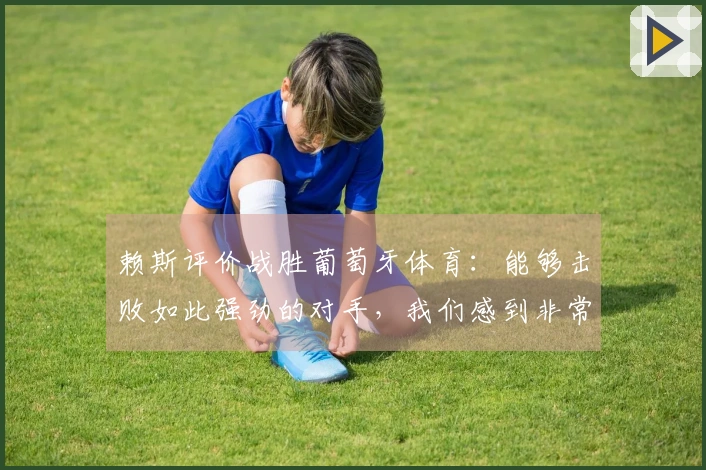 赖斯评价战胜葡萄牙体育：能够击败如此强劲的对手，我们感到非常激动