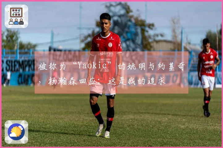 被称为“Yaokic”的姚明与约基奇，杨瀚森回应：这是我的追求