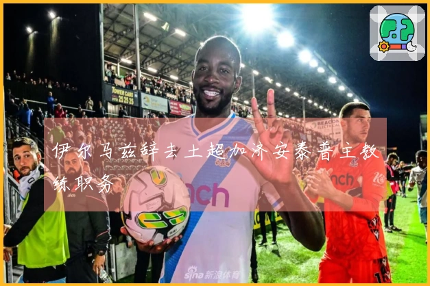 伊尔马兹辞去土超加济安泰普主教练职务