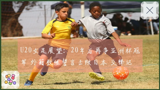U20女足展望：20年后再争亚洲杯冠军 外籍教练誓言击败日本 交锋记录4连败
